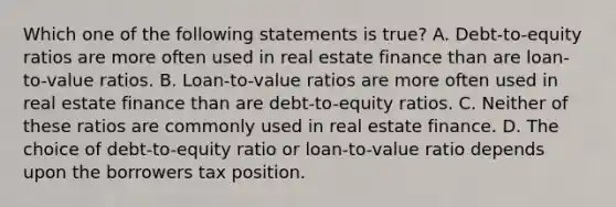 Which one of the following statements is true? A. Debt-to-equity ratios are more often used in real estate finance than are loan-to-value ratios. B. Loan-to-value ratios are more often used in real estate finance than are debt-to-equity ratios. C. Neither of these ratios are commonly used in real estate finance. D. The choice of debt-to-equity ratio or loan-to-value ratio depends upon the borrowers tax position.