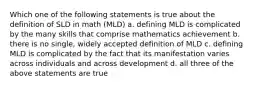 Which one of the following statements is true about the definition of SLD in math (MLD) a. defining MLD is complicated by the many skills that comprise mathematics achievement b. there is no single, widely accepted definition of MLD c. defining MLD is complicated by the fact that its manifestation varies across individuals and across development d. all three of the above statements are true