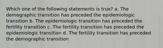 Which one of the following statements is true? a. The demographic transition has preceded the epidemiologic transition b. The epidemiologic transition has preceded the fertility transition c. The fertility transition has preceded the epidemiologic transition d. The fertility transition has preceded the demographic transition