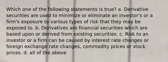 Which one of the following statements is true? a. Derivative securities are used to minimize or eliminate an investor's or a firm's exposure to various types of risk that they may be exposed to. b. Derivatives are financial securities which are based upon or derived from existing securities. c. Risk to an investor or a firm can be caused by interest rate changes or foreign exchange rate changes, commodity prices or stock prices. d. all of the above