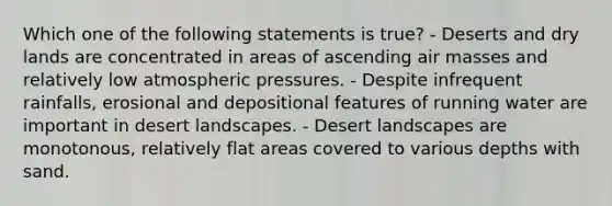 Which one of the following statements is true? - Deserts and dry lands are concentrated in areas of ascending air masses and relatively low atmospheric pressures. - Despite infrequent rainfalls, erosional and depositional features of running water are important in desert landscapes. - Desert landscapes are monotonous, relatively flat areas covered to various depths with sand.