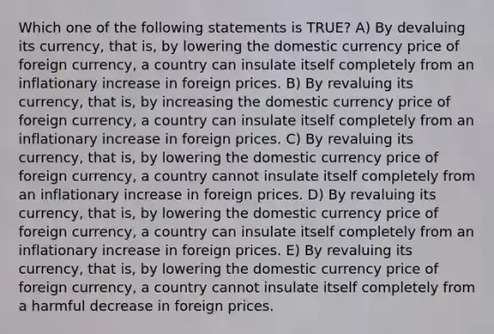 Which one of the following statements is TRUE? A) By devaluing its currency, that is, by lowering the domestic currency price of foreign currency, a country can insulate itself completely from an inflationary increase in foreign prices. B) By revaluing its currency, that is, by increasing the domestic currency price of foreign currency, a country can insulate itself completely from an inflationary increase in foreign prices. C) By revaluing its currency, that is, by lowering the domestic currency price of foreign currency, a country cannot insulate itself completely from an inflationary increase in foreign prices. D) By revaluing its currency, that is, by lowering the domestic currency price of foreign currency, a country can insulate itself completely from an inflationary increase in foreign prices. E) By revaluing its currency, that is, by lowering the domestic currency price of foreign currency, a country cannot insulate itself completely from a harmful decrease in foreign prices.