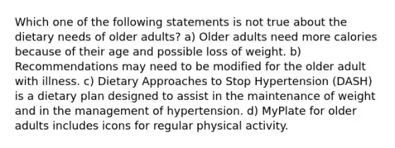 Which one of the following statements is not true about the dietary needs of older adults? a) Older adults need more calories because of their age and possible loss of weight. b) Recommendations may need to be modified for the older adult with illness. c) Dietary Approaches to Stop Hypertension (DASH) is a dietary plan designed to assist in the maintenance of weight and in the management of hypertension. d) MyPlate for older adults includes icons for regular physical activity.