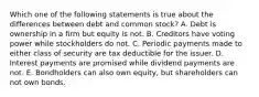 Which one of the following statements is true about the differences between debt and common stock? A. Debt is ownership in a firm but equity is not. B. Creditors have voting power while stockholders do not. C. Periodic payments made to either class of security are tax deductible for the issuer. D. Interest payments are promised while dividend payments are not. E. Bondholders can also own equity, but shareholders can not own bonds.