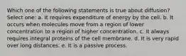 Which one of the following statements is true about diffusion? Select one: a. It requires expenditure of energy by the cell. b. It occurs when molecules move from a region of lower concentration to a region of higher concentration. c. It always requires integral proteins of the cell membrane. d. It is very rapid over long distances. e. It is a passive process.