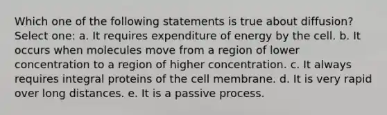 Which one of the following statements is true about diffusion? Select one: a. It requires expenditure of energy by the cell. b. It occurs when molecules move from a region of lower concentration to a region of higher concentration. c. It always requires integral proteins of the cell membrane. d. It is very rapid over long distances. e. It is a passive process.