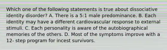 Which one of the following statements is true about dissociative identity disorder? A. There is a 5:1 male predominance. B. Each identity may have a different cardiovascular response to external stimuli. C. Each personality is aware of the autobiographical memories of the others. D. Most of the symptoms improve with a 12- step program for incest survivors.