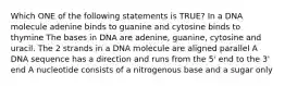 Which ONE of the following statements is TRUE? In a DNA molecule adenine binds to guanine and cytosine binds to thymine The bases in DNA are adenine, guanine, cytosine and uracil. The 2 strands in a DNA molecule are aligned parallel A DNA sequence has a direction and runs from the 5' end to the 3' end A nucleotide consists of a nitrogenous base and a sugar only