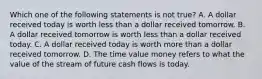 Which one of the following statements is not true? A. A dollar received today is worth less than a dollar received tomorrow. B. A dollar received tomorrow is worth less than a dollar received today. C. A dollar received today is worth more than a dollar received tomorrow. D. The time value money refers to what the value of the stream of future cash flows is today.