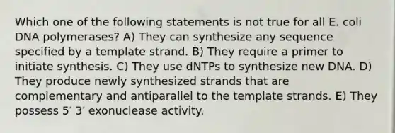 Which one of the following statements is not true for all E. coli DNA polymerases? A) They can synthesize any sequence specified by a template strand. B) They require a primer to initiate synthesis. C) They use dNTPs to synthesize new DNA. D) They produce newly synthesized strands that are complementary and antiparallel to the template strands. E) They possess 5′ 3′ exonuclease activity.