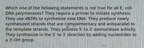 Which one of the following statements is not true for all E. coli DNA polymerases? They require a primer to initiate synthesis. They use dNTPs to synthesize new DNA. They produce newly synthesized strands that are complementary and antiparallel to the template strands. They possess 5′ to 3′ exonuclease activity. They synthesize in the 5′ to 3′ direction by adding nucleotides to a 3′-OH group.