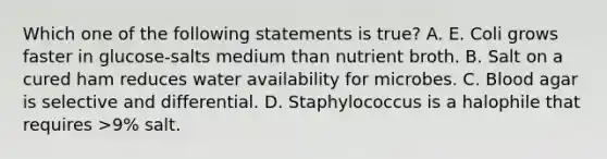 Which one of the following statements is true? A. E. Coli grows faster in glucose-salts medium than nutrient broth. B. Salt on a cured ham reduces water availability for microbes. C. Blood agar is selective and differential. D. Staphylococcus is a halophile that requires >9% salt.