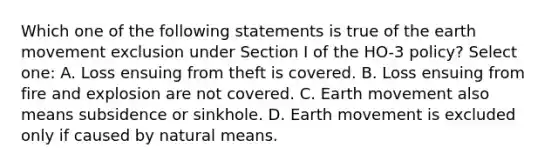 Which one of the following statements is true of the earth movement exclusion under Section I of the HO-3 policy? Select one: A. Loss ensuing from theft is covered. B. Loss ensuing from fire and explosion are not covered. C. Earth movement also means subsidence or sinkhole. D. Earth movement is excluded only if caused by natural means.