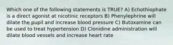 Which one of the following statements is TRUE? A) Echothiophate is a direct agonist at nicotinic receptors B) Phenylephrine will dilate the pupil and increase <a href='https://www.questionai.com/knowledge/kD0HacyPBr-blood-pressure' class='anchor-knowledge'>blood pressure</a> C) Butoxamine can be used to treat hypertension D) Clonidine administration will dilate <a href='https://www.questionai.com/knowledge/kZJ3mNKN7P-blood-vessels' class='anchor-knowledge'>blood vessels</a> and increase heart rate