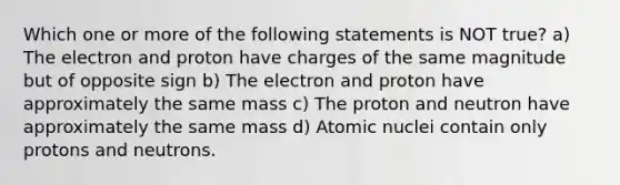 Which one or more of the following statements is NOT true? a) The electron and proton have charges of the same magnitude but of opposite sign b) The electron and proton have approximately the same mass c) The proton and neutron have approximately the same mass d) Atomic nuclei contain only protons and neutrons.