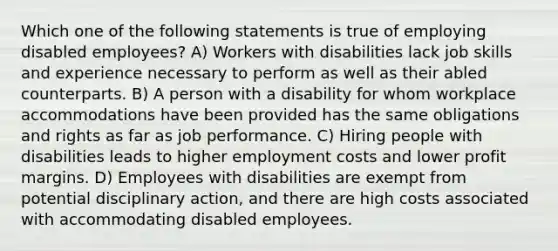 Which one of the following statements is true of employing disabled employees? A) Workers with disabilities lack job skills and experience necessary to perform as well as their abled counterparts. B) A person with a disability for whom workplace accommodations have been provided has the same obligations and rights as far as job performance. C) Hiring people with disabilities leads to higher employment costs and lower profit margins. D) Employees with disabilities are exempt from potential disciplinary action, and there are high costs associated with accommodating disabled employees.