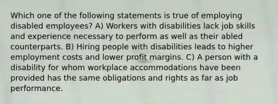 Which one of the following statements is true of employing disabled employees? A) Workers with disabilities lack job skills and experience necessary to perform as well as their abled counterparts. B) Hiring people with disabilities leads to higher employment costs and lower profit margins. C) A person with a disability for whom workplace accommodations have been provided has the same obligations and rights as far as job performance.