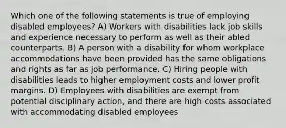 Which one of the following statements is true of employing disabled employees? A) Workers with disabilities lack job skills and experience necessary to perform as well as their abled counterparts. B) A person with a disability for whom workplace accommodations have been provided has the same obligations and rights as far as job performance. C) Hiring people with disabilities leads to higher employment costs and lower profit margins. D) Employees with disabilities are exempt from potential disciplinary action, and there are high costs associated with accommodating disabled employees