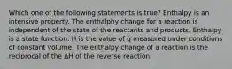 Which one of the following statements is true? Enthalpy is an intensive property. The enthalphy change for a reaction is independent of the state of the reactants and products. Enthalpy is a state function. H is the value of q measured under conditions of constant volume. The enthalpy change of a reaction is the reciprocal of the ΔH of the reverse reaction.