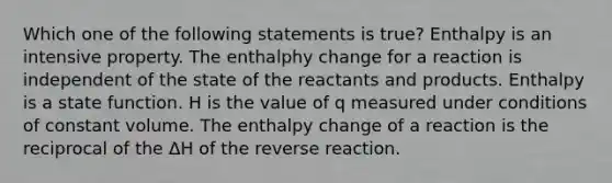 Which one of the following statements is true? Enthalpy is an intensive property. The enthalphy change for a reaction is independent of the state of the reactants and products. Enthalpy is a state function. H is the value of q measured under conditions of constant volume. The enthalpy change of a reaction is the reciprocal of the ΔH of the reverse reaction.