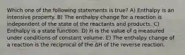 Which one of the following statements is true? A) Enthalpy is an intensive property. B) The enthalpy change for a reaction is independent of the state of the reactants and products. C) Enthalpy is a state function. D) H is the value of q measured under conditions of constant volume. E) The enthalpy change of a reaction is the reciprocal of the ΔH of the reverse reaction.