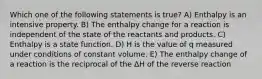 Which one of the following statements is true? A) Enthalpy is an intensive property. B) The enthalpy change for a reaction is independent of the state of the reactants and products. C) Enthalpy is a state function. D) H is the value of q measured under conditions of constant volume. E) The enthalpy change of a reaction is the reciprocal of the ΔH of the reverse reaction