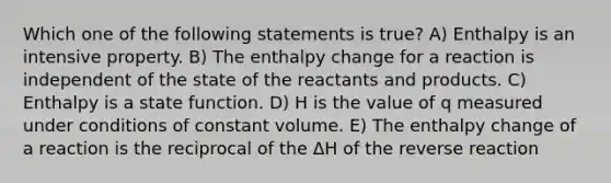 Which one of the following statements is true? A) Enthalpy is an intensive property. B) The enthalpy change for a reaction is independent of the state of the reactants and products. C) Enthalpy is a state function. D) H is the value of q measured under conditions of constant volume. E) The enthalpy change of a reaction is the reciprocal of the ΔH of the reverse reaction