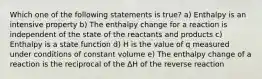 Which one of the following statements is true? a) Enthalpy is an intensive property b) The enthalpy change for a reaction is independent of the state of the reactants and products c) Enthalpy is a state function d) H is the value of q measured under conditions of constant volume e) The enthalpy change of a reaction is the reciprocal of the ΔH of the reverse reaction