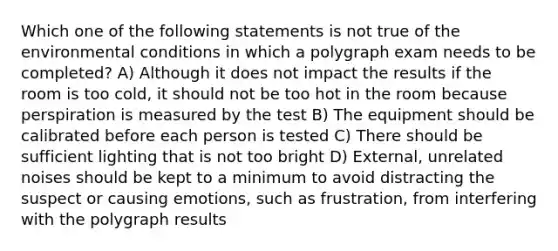 Which one of the following statements is not true of the environmental conditions in which a polygraph exam needs to be completed? A) Although it does not impact the results if the room is too cold, it should not be too hot in the room because perspiration is measured by the test B) The equipment should be calibrated before each person is tested C) There should be sufficient lighting that is not too bright D) External, unrelated noises should be kept to a minimum to avoid distracting the suspect or causing emotions, such as frustration, from interfering with the polygraph results