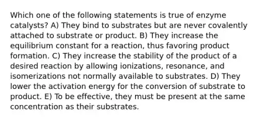 Which one of the following statements is true of <a href='https://www.questionai.com/knowledge/kKu5d59dkk-enzyme-catalysts' class='anchor-knowledge'>enzyme catalysts</a>? A) They bind to substrates but are never covalently attached to substrate or product. B) They increase the equilibrium constant for a reaction, thus favoring product formation. C) They increase the stability of the product of a desired reaction by allowing ionizations, resonance, and isomerizations not normally available to substrates. D) They lower the activation energy for the conversion of substrate to product. E) To be effective, they must be present at the same concentration as their substrates.