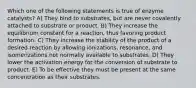 Which one of the following statements is true of enzyme catalysts? A) They bind to substrates, but are never covalently attached to substrate or product. B) They increase the equilibrium constant for a reaction, thus favoring product formation. C) They increase the stability of the product of a desired reaction by allowing ionizations, resonance, and isomerizations not normally available to substrates. D) They lower the activation energy for the conversion of substrate to product. E) To be effective they must be present at the same concentration as their substrates.