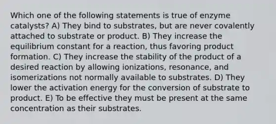 Which one of the following statements is true of enzyme catalysts? A) They bind to substrates, but are never covalently attached to substrate or product. B) They increase the equilibrium constant for a reaction, thus favoring product formation. C) They increase the stability of the product of a desired reaction by allowing ionizations, resonance, and isomerizations not normally available to substrates. D) They lower the activation energy for the conversion of substrate to product. E) To be effective they must be present at the same concentration as their substrates.