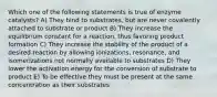 Which one of the following statements is true of enzyme catalysts? A) They bind to substrates, but are never covalently attached to substrate or product B) They increase the equilibrium constant for a reaction, thus favoring product formation C) They increase the stability of the product of a desired reaction by allowing ionizations, resonance, and isomerizations not normally available to substrates D) They lower the activation energy for the conversion of substrate to product E) To be effective they must be present at the same concentration as their substrates