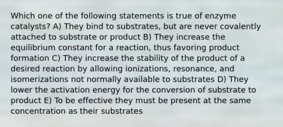 Which one of the following statements is true of enzyme catalysts? A) They bind to substrates, but are never covalently attached to substrate or product B) They increase the equilibrium constant for a reaction, thus favoring product formation C) They increase the stability of the product of a desired reaction by allowing ionizations, resonance, and isomerizations not normally available to substrates D) They lower the activation energy for the conversion of substrate to product E) To be effective they must be present at the same concentration as their substrates