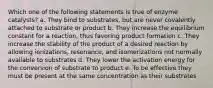 Which one of the following statements is true of enzyme catalysts? a. They bind to substrates, but are never covalently attached to substrate or product b. They increase the equilibrium constant for a reaction, thus favoring product formation c. They increase the stability of the product of a desired reaction by allowing ionizations, resonance, and isomerizations not normally available to substrates d. They lower the activation energy for the conversion of substrate to product e. To be effective they must be present at the same concentration as their substrates