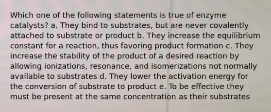 Which one of the following statements is true of enzyme catalysts? a. They bind to substrates, but are never covalently attached to substrate or product b. They increase the equilibrium constant for a reaction, thus favoring product formation c. They increase the stability of the product of a desired reaction by allowing ionizations, resonance, and isomerizations not normally available to substrates d. They lower the activation energy for the conversion of substrate to product e. To be effective they must be present at the same concentration as their substrates