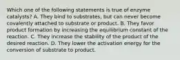 Which one of the following statements is true of enzyme catalysts? A. They bind to substrates, but can never become covalently attached to substrate or product. B. They favor product formation by increasing the equilibrium constant of the reaction. C. They increase the stability of the product of the desired reaction. D. They lower the activation energy for the conversion of substrate to product.