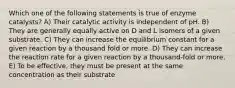 Which one of the following statements is true of enzyme catalysts? A) Their catalytic activity is independent of pH. B) They are generally equally active on D and L isomers of a given substrate. C) They can increase the equilibrium constant for a given reaction by a thousand fold or more. D) They can increase the reaction rate for a given reaction by a thousand-fold or more. E) To be effective, they must be present at the same concentration as their substrate