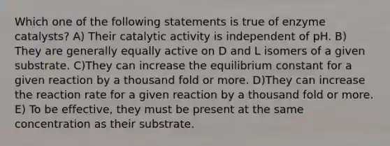 Which one of the following statements is true of enzyme catalysts? A) Their catalytic activity is independent of pH. B) They are generally equally active on D and L isomers of a given substrate. C)They can increase the equilibrium constant for a given reaction by a thousand fold or more. D)They can increase the reaction rate for a given reaction by a thousand fold or more. E) To be effective, they must be present at the same concentration as their substrate.