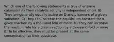 Which one of the following statements is true of enzyme catalysts? A) Their catalytic activity is independent of pH. B) They are generally equally active on D and L isomers of a given substrate. C) They can increase the equilibrium constant for a given reaction by a thousand fold or more. D) They can increase the reaction rate for a given reaction by a thousand-fold or more. E) To be effective, they must be present at the same concentration as their substrate.