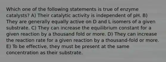 Which one of the following statements is true of enzyme catalysts? A) Their catalytic activity is independent of pH. B) They are generally equally active on D and L isomers of a given substrate. C) They can increase the equilibrium constant for a given reaction by a thousand fold or more. D) They can increase the reaction rate for a given reaction by a thousand-fold or more. E) To be effective, they must be present at the same concentration as their substrate.