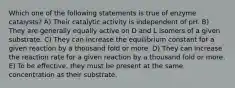 Which one of the following statements is true of enzyme catalysts? A) Their catalytic activity is independent of pH. B) They are generally equally active on D and L isomers of a given substrate. C) They can increase the equilibrium constant for a given reaction by a thousand fold or more. D) They can increase the reaction rate for a given reaction by a thousand fold or more. E) To be effective, they must be present at the same concentration as their substrate.