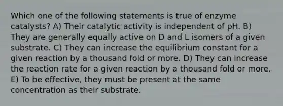 Which one of the following statements is true of enzyme catalysts? A) Their catalytic activity is independent of pH. B) They are generally equally active on D and L isomers of a given substrate. C) They can increase the equilibrium constant for a given reaction by a thousand fold or more. D) They can increase the reaction rate for a given reaction by a thousand fold or more. E) To be effective, they must be present at the same concentration as their substrate.