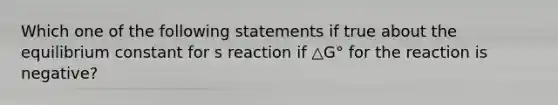 Which one of the following statements if true about the equilibrium constant for s reaction if △G° for the reaction is negative?