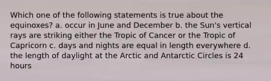 Which one of the following statements is true about the equinoxes? a. occur in June and December b. the Sun's vertical rays are striking either the Tropic of Cancer or the Tropic of Capricorn c. days and nights are equal in length everywhere d. the length of daylight at the Arctic and Antarctic Circles is 24 hours