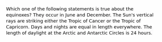 Which one of the following statements is true about the equinoxes? They occur in June and December. The Sun's vertical rays are striking either the Tropic of Cancer or the Tropic of Capricorn. Days and nights are equal in length everywhere. The length of daylight at the Arctic and Antarctic Circles is 24 hours.