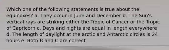 Which one of the following statements is true about the equinoxes? a. They occur in June and December b. The Sun's vertical rays are striking either the Tropic of Cancer or the Tropic of Capricorn c. Days and nights are equal in length everywhere d. The length of daylight at the arctic and Antarctic circles is 24 hours e. Both B and C are correct