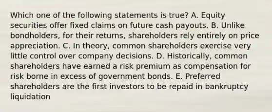 Which one of the following statements is true? A. Equity securities offer fixed claims on future cash payouts. B. Unlike bondholders, for their returns, shareholders rely entirely on price appreciation. C. In theory, common shareholders exercise very little control over company decisions. D. Historically, common shareholders have earned a risk premium as compensation for risk borne in excess of government bonds. E. Preferred shareholders are the first investors to be repaid in bankruptcy liquidation