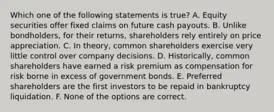 Which one of the following statements is true? A. Equity securities offer fixed claims on future cash payouts. B. Unlike bondholders, for their returns, shareholders rely entirely on price appreciation. C. In theory, common shareholders exercise very little control over company decisions. D. Historically, common shareholders have earned a risk premium as compensation for risk borne in excess of government bonds. E. Preferred shareholders are the first investors to be repaid in bankruptcy liquidation. F. None of the options are correct.