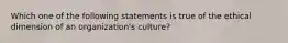 Which one of the following statements is true of the ethical dimension of an organization's culture?